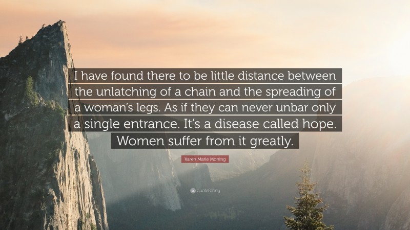Karen Marie Moning Quote: “I have found there to be little distance between the unlatching of a chain and the spreading of a woman’s legs. As if they can never unbar only a single entrance. It’s a disease called hope. Women suffer from it greatly.”