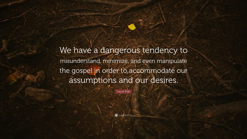 David Platt Quote: “We have a dangerous tendency to misunderstand, minimize, and even manipulate the gospel in order to accommodate our assumptions and our desires.”