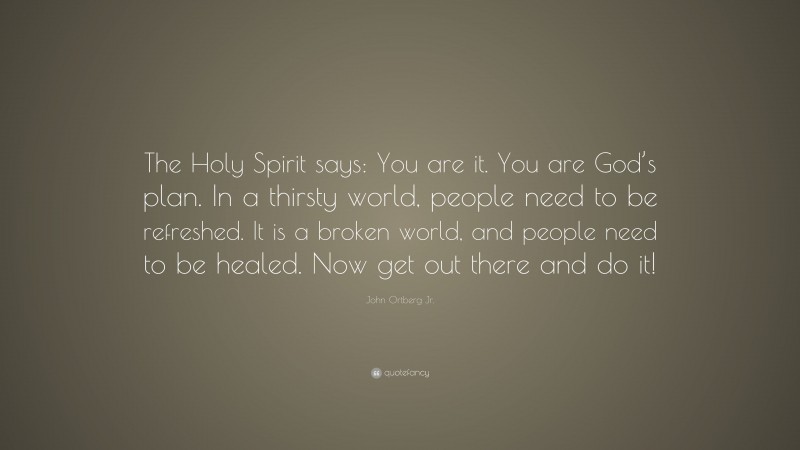 John Ortberg Jr. Quote: “The Holy Spirit says: You are it. You are God’s plan. In a thirsty world, people need to be refreshed. It is a broken world, and people need to be healed. Now get out there and do it!”