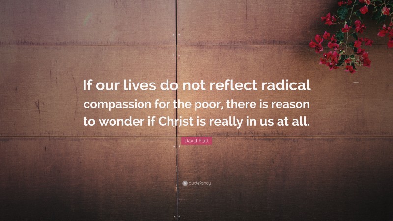 David Platt Quote: “If our lives do not reflect radical compassion for the poor, there is reason to wonder if Christ is really in us at all.”