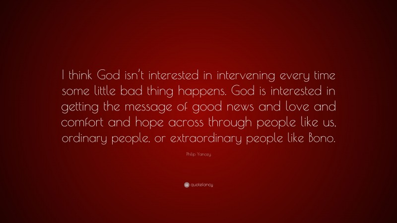 Philip Yancey Quote: “I think God isn’t interested in intervening every time some little bad thing happens. God is interested in getting the message of good news and love and comfort and hope across through people like us, ordinary people, or extraordinary people like Bono.”