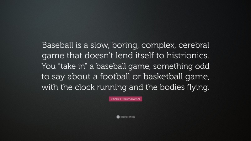 Charles Krauthammer Quote: “Baseball is a slow, boring, complex, cerebral game that doesn’t lend itself to histrionics. You “take in” a baseball game, something odd to say about a football or basketball game, with the clock running and the bodies flying.”