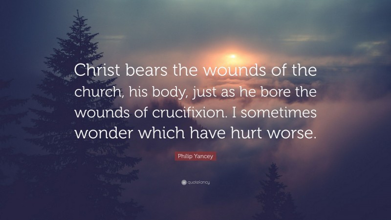 Philip Yancey Quote: “Christ bears the wounds of the church, his body, just as he bore the wounds of crucifixion. I sometimes wonder which have hurt worse.”
