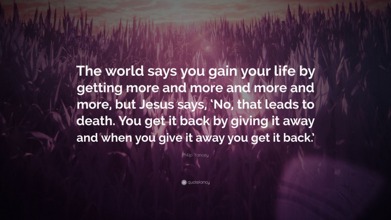 Philip Yancey Quote: “The world says you gain your life by getting more and more and more and more, but Jesus says, ‘No, that leads to death. You get it back by giving it away and when you give it away you get it back.’”