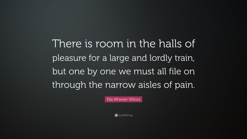 Ella Wheeler Wilcox Quote: “There is room in the halls of pleasure for a large and lordly train, but one by one we must all file on through the narrow aisles of pain.”