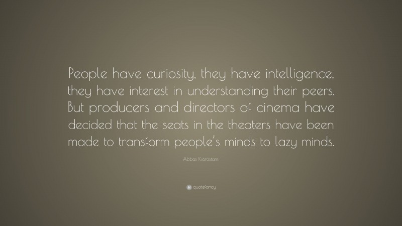 Abbas Kiarostami Quote: “People have curiosity, they have intelligence, they have interest in understanding their peers. But producers and directors of cinema have decided that the seats in the theaters have been made to transform people’s minds to lazy minds.”
