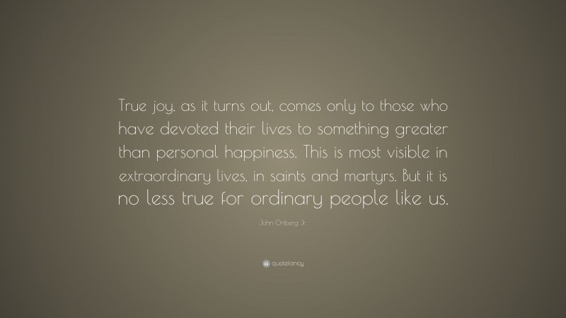 John Ortberg Jr. Quote: “True joy, as it turns out, comes only to those who have devoted their lives to something greater than personal happiness. This is most visible in extraordinary lives, in saints and martyrs. But it is no less true for ordinary people like us.”