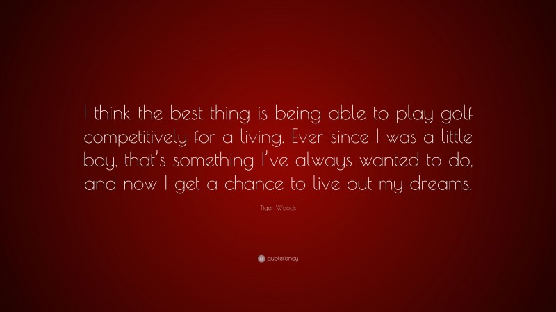 Tiger Woods Quote: “I think the best thing is being able to play golf competitively for a living. Ever since I was a little boy, that’s something I’ve always wanted to do, and now I get a chance to live out my dreams.”