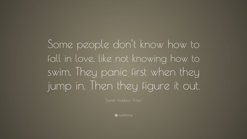 Sarah Addison Allen Quote: “Some people don’t know how to fall in love, like not knowing how to swim. They panic first when they jump in. Then they figure it out.”