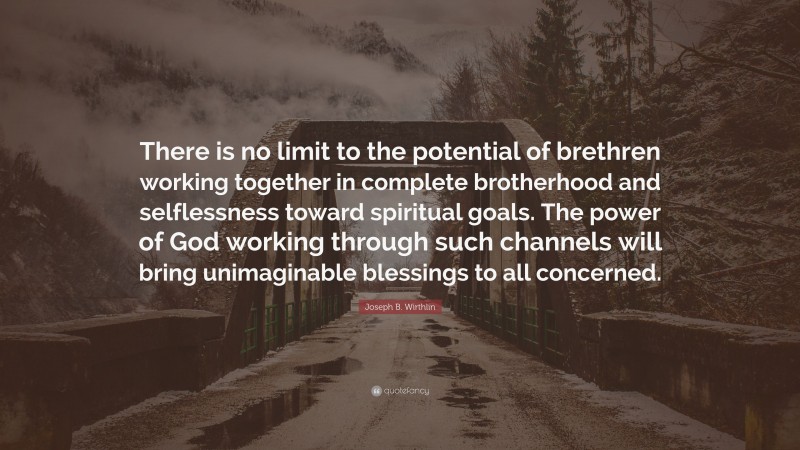 Joseph B. Wirthlin Quote: “There is no limit to the potential of brethren working together in complete brotherhood and selflessness toward spiritual goals. The power of God working through such channels will bring unimaginable blessings to all concerned.”