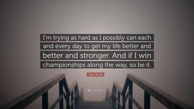 Tiger Woods Quote: “I’m trying as hard as I possibly can each and every day to get my life better and better and stronger. And if I win championships along the way, so be it.”