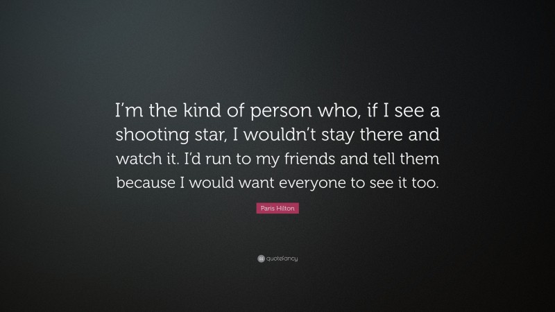 Paris Hilton Quote: “I’m the kind of person who, if I see a shooting star, I wouldn’t stay there and watch it. I’d run to my friends and tell them because I would want everyone to see it too.”
