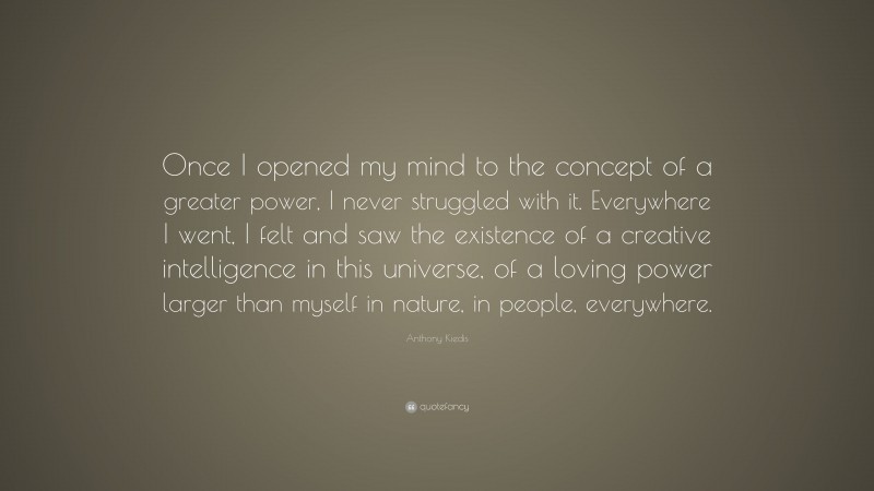 Anthony Kiedis Quote: “Once I opened my mind to the concept of a greater power, I never struggled with it. Everywhere I went, I felt and saw the existence of a creative intelligence in this universe, of a loving power larger than myself in nature, in people, everywhere.”