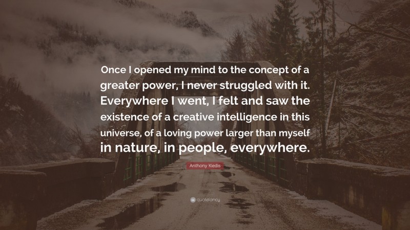 Anthony Kiedis Quote: “Once I opened my mind to the concept of a greater power, I never struggled with it. Everywhere I went, I felt and saw the existence of a creative intelligence in this universe, of a loving power larger than myself in nature, in people, everywhere.”