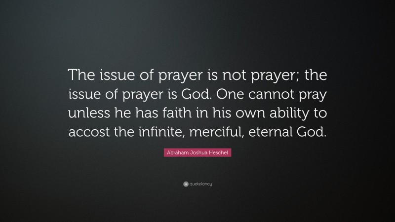 Abraham Joshua Heschel Quote: “The issue of prayer is not prayer; the issue of prayer is God. One cannot pray unless he has faith in his own ability to accost the infinite, merciful, eternal God.”