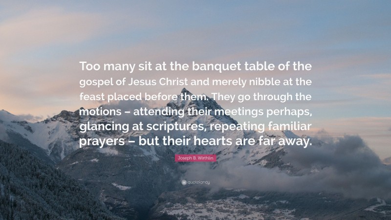 Joseph B. Wirthlin Quote: “Too many sit at the banquet table of the gospel of Jesus Christ and merely nibble at the feast placed before them. They go through the motions – attending their meetings perhaps, glancing at scriptures, repeating familiar prayers – but their hearts are far away.”