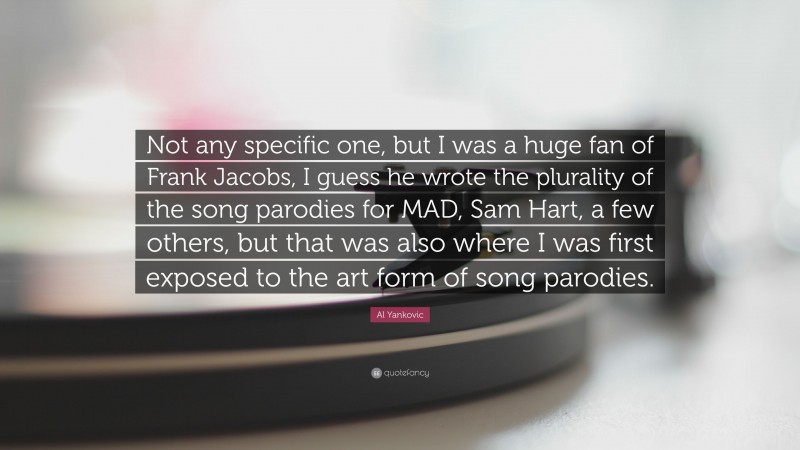 Al Yankovic Quote: “Not any specific one, but I was a huge fan of Frank Jacobs, I guess he wrote the plurality of the song parodies for MAD, Sam Hart, a few others, but that was also where I was first exposed to the art form of song parodies.”