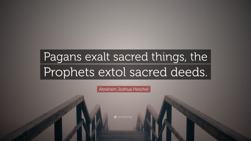 Abraham Joshua Heschel Quote: “Pagans exalt sacred things, the Prophets extol sacred deeds.”