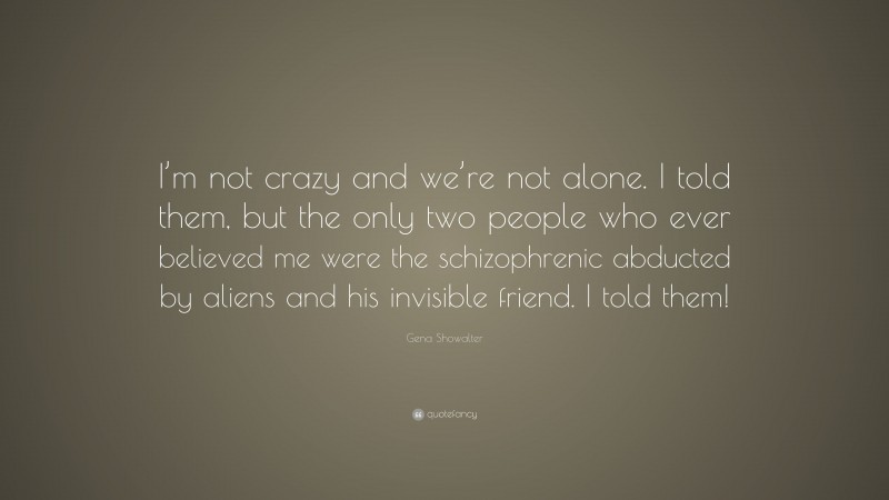 Gena Showalter Quote: “I’m not crazy and we’re not alone. I told them, but the only two people who ever believed me were the schizophrenic abducted by aliens and his invisible friend. I told them!”