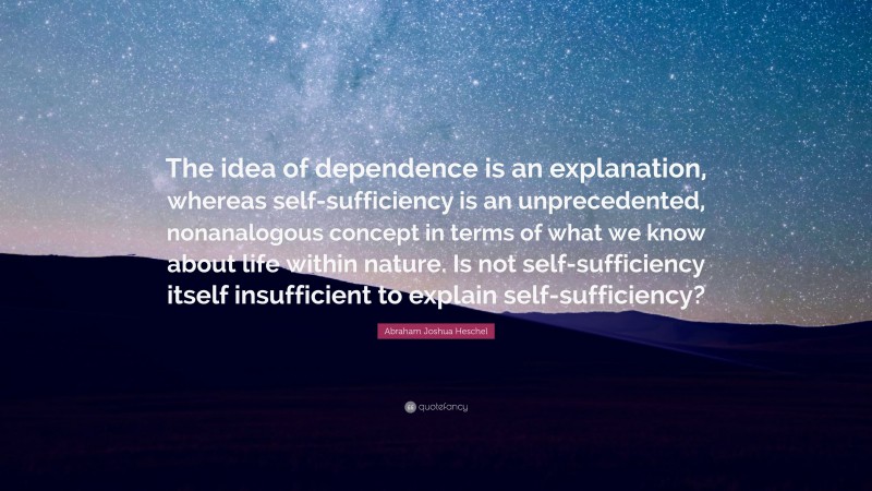 Abraham Joshua Heschel Quote: “The idea of dependence is an explanation, whereas self-sufficiency is an unprecedented, nonanalogous concept in terms of what we know about life within nature. Is not self-sufficiency itself insufficient to explain self-sufficiency?”