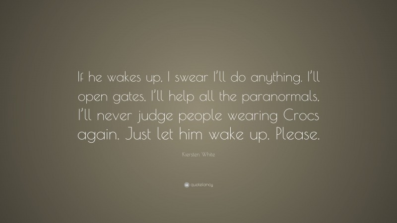 Kiersten White Quote: “If he wakes up, I swear I’ll do anything. I’ll open gates, I’ll help all the paranormals, I’ll never judge people wearing Crocs again. Just let him wake up. Please.”