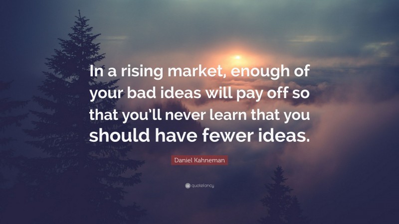Daniel Kahneman Quote: “In a rising market, enough of your bad ideas will pay off so that you’ll never learn that you should have fewer ideas.”