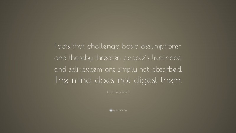 Daniel Kahneman Quote: “Facts that challenge basic assumptions-and thereby threaten people’s livelihood and self-esteem-are simply not absorbed. The mind does not digest them.”
