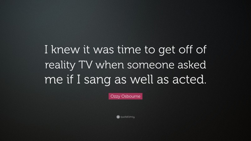 Ozzy Osbourne Quote: “I knew it was time to get off of reality TV when someone asked me if I sang as well as acted.”