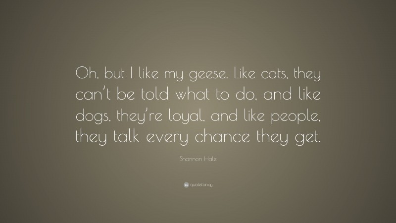 Shannon Hale Quote: “Oh, but I like my geese. Like cats, they can’t be told what to do, and like dogs, they’re loyal, and like people, they talk every chance they get.”