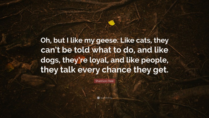 Shannon Hale Quote: “Oh, but I like my geese. Like cats, they can’t be told what to do, and like dogs, they’re loyal, and like people, they talk every chance they get.”
