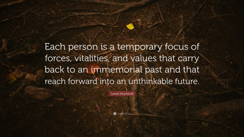 Lewis Mumford Quote: “Each person is a temporary focus of forces, vitalities, and values that carry back to an immemorial past and that reach forward into an unthinkable future.”