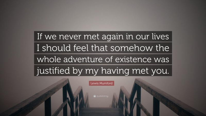 Lewis Mumford Quote: “If we never met again in our lives I should feel that somehow the whole adventure of existence was justified by my having met you.”