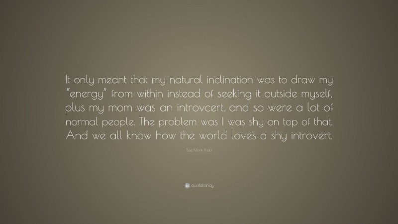 Sue Monk Kidd Quote: “It only meant that my natural inclination was to draw my “energy” from within instead of seeking it outside myself, plus my mom was an introvcert, and so were a lot of normal people. The problem was I was shy on top of that. And we all know how the world loves a shy introvert.”