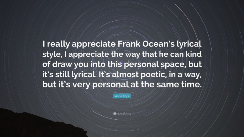 Alicia Keys Quote: “I really appreciate Frank Ocean’s lyrical style, I appreciate the way that he can kind of draw you into this personal space, but it’s still lyrical. It’s almost poetic, in a way, but it’s very personal at the same time.”