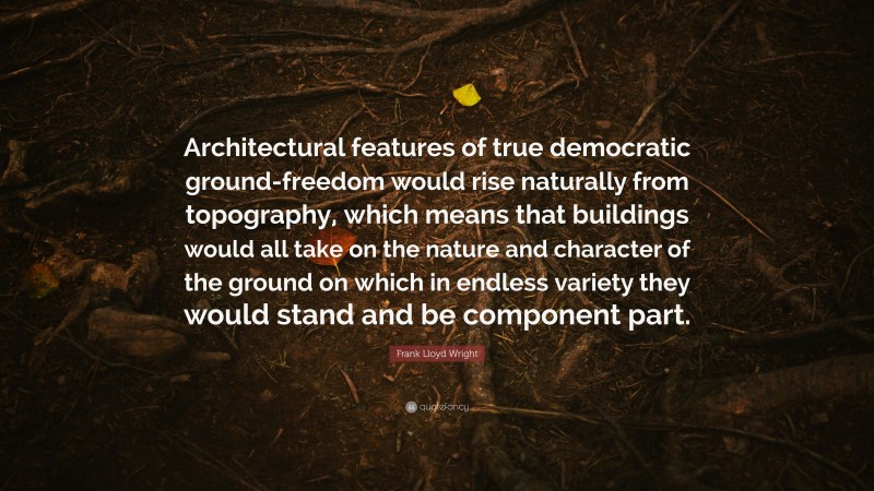 Frank Lloyd Wright Quote: “Architectural features of true democratic ground-freedom would rise naturally from topography, which means that buildings would all take on the nature and character of the ground on which in endless variety they would stand and be component part.”
