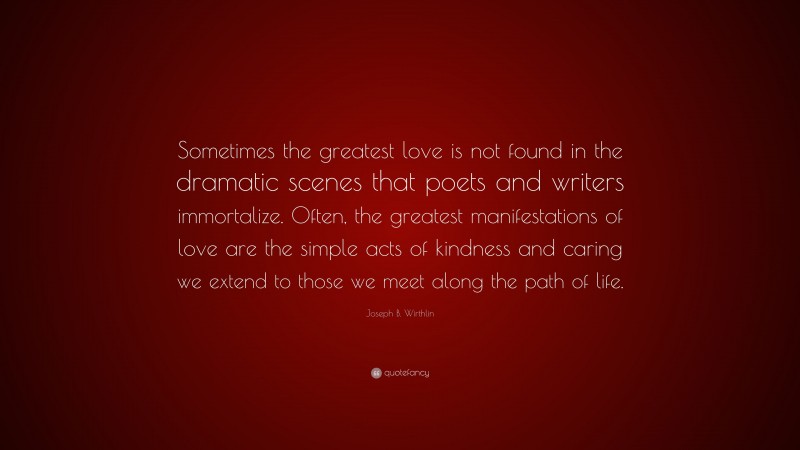 Joseph B. Wirthlin Quote: “Sometimes the greatest love is not found in the dramatic scenes that poets and writers immortalize. Often, the greatest manifestations of love are the simple acts of kindness and caring we extend to those we meet along the path of life.”