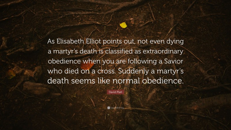 David Platt Quote: “As Elisabeth Elliot points out, not even dying a martyr’s death is classified as extraordinary obedience when you are following a Savior who died on a cross. Suddenly a martyr’s death seems like normal obedience.”