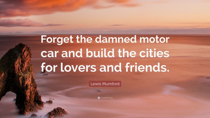 Lewis Mumford Quote: “Forget the damned motor car and build the cities for lovers and friends.”