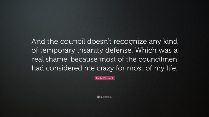 Rachel Vincent Quote: “And the council doesn’t recognize any kind of temporary insanity defense. Which was a real shame, because most of the councilmen had considered me crazy for most of my life.”