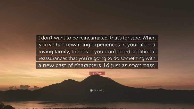 Lewis Thomas Quote: “I don’t want to be reincarnated, that’s for sure. When you’ve had rewarding experiences in your life – a loving family, friends – you don’t need additional reassurances that you’re going to do something with a new cast of characters. I’d just as soon pass.”