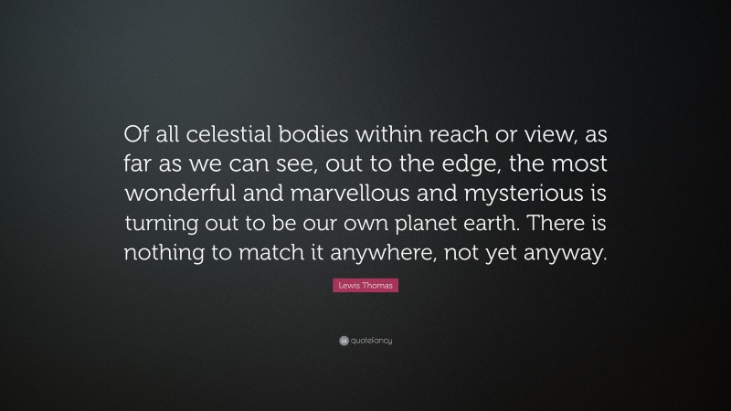 Lewis Thomas Quote: “Of all celestial bodies within reach or view, as far as we can see, out to the edge, the most wonderful and marvellous and mysterious is turning out to be our own planet earth. There is nothing to match it anywhere, not yet anyway.”