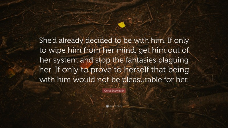 Gena Showalter Quote: “She’d already decided to be with him. If only to wipe him from her mind, get him out of her system and stop the fantasies plaguing her. If only to prove to herself that being with him would not be pleasurable for her.”
