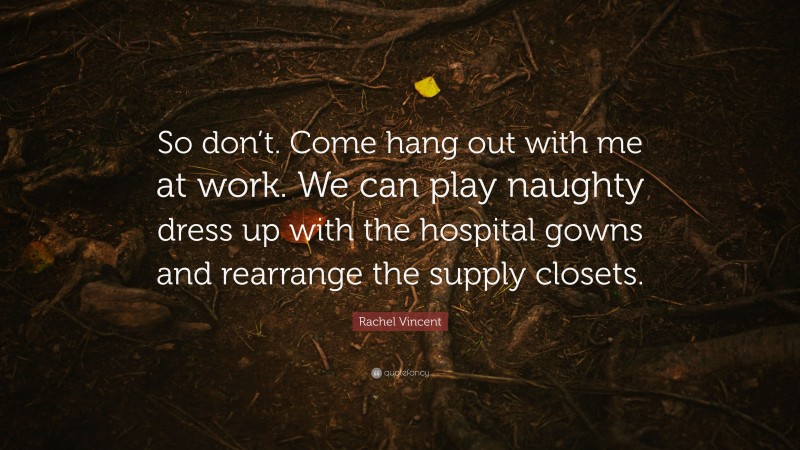 Rachel Vincent Quote: “So don’t. Come hang out with me at work. We can play naughty dress up with the hospital gowns and rearrange the supply closets.”