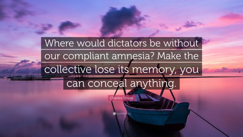 Charles Stross Quote: “Where would dictators be without our compliant amnesia? Make the collective lose its memory, you can conceal anything.”