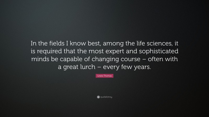 Lewis Thomas Quote: “In the fields I know best, among the life sciences, it is required that the most expert and sophisticated minds be capable of changing course – often with a great lurch – every few years.”