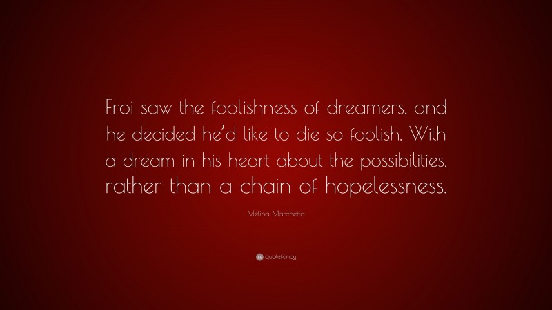 Melina Marchetta Quote: “Froi saw the foolishness of dreamers, and he decided he’d like to die so foolish. With a dream in his heart about the possibilities, rather than a chain of hopelessness.”