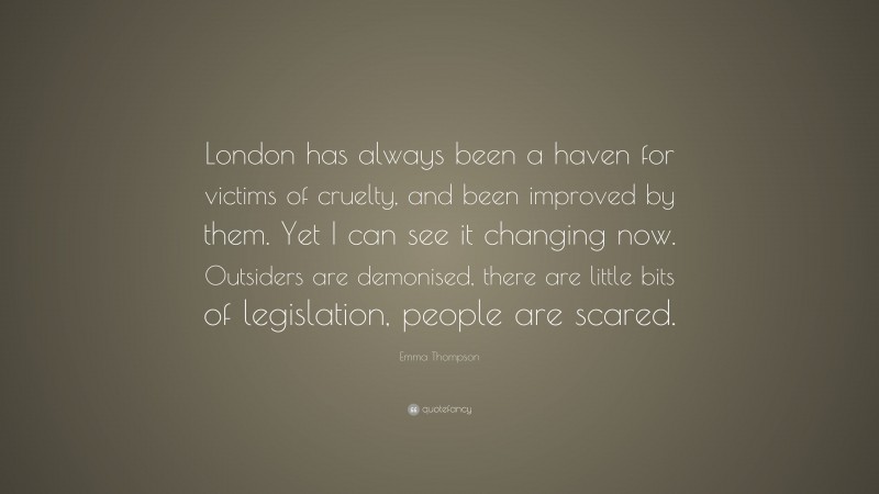 Emma Thompson Quote: “London has always been a haven for victims of cruelty, and been improved by them. Yet I can see it changing now. Outsiders are demonised, there are little bits of legislation, people are scared.”