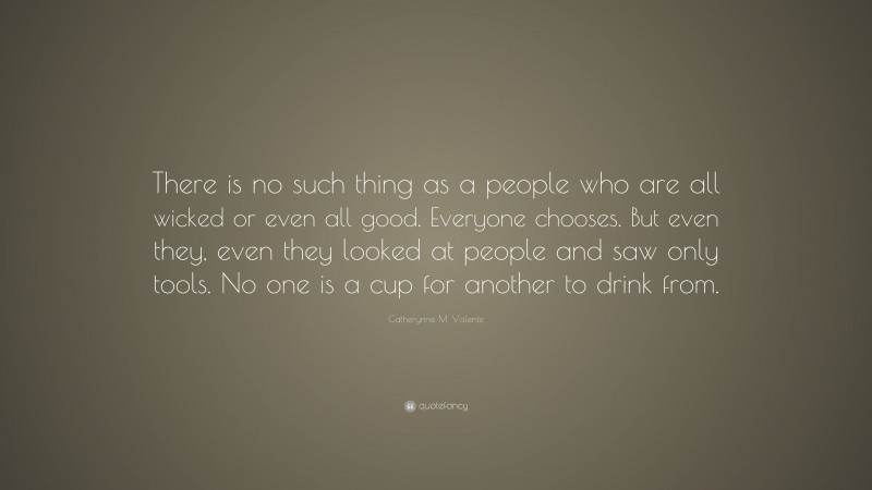 Catherynne M. Valente Quote: “There is no such thing as a people who are all wicked or even all good. Everyone chooses. But even they, even they looked at people and saw only tools. No one is a cup for another to drink from.”