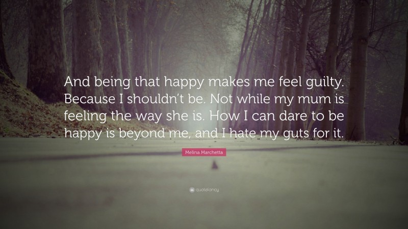 Melina Marchetta Quote: “And being that happy makes me feel guilty. Because I shouldn’t be. Not while my mum is feeling the way she is. How I can dare to be happy is beyond me, and I hate my guts for it.”