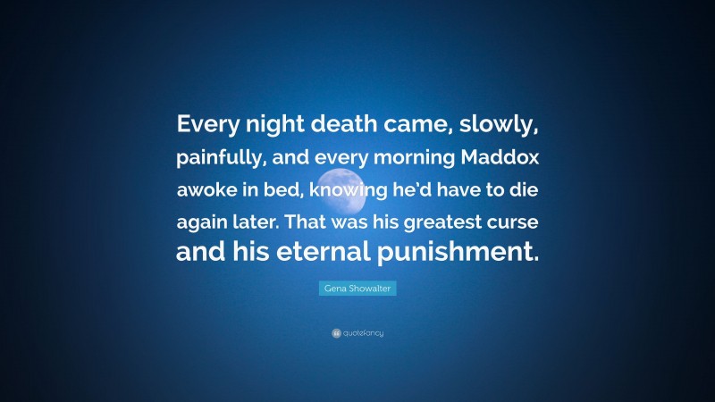 Gena Showalter Quote: “Every night death came, slowly, painfully, and every morning Maddox awoke in bed, knowing he’d have to die again later. That was his greatest curse and his eternal punishment.”